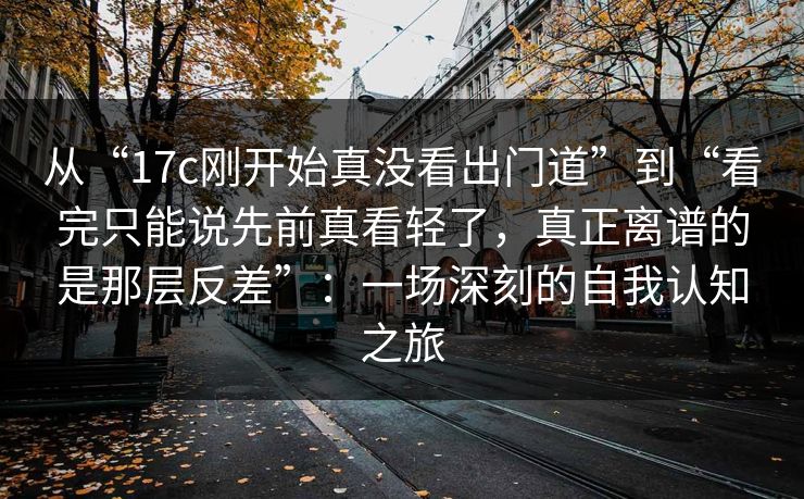 从“17c刚开始真没看出门道”到“看完只能说先前真看轻了，真正离谱的是那层反差”：一场深刻的自我认知之旅