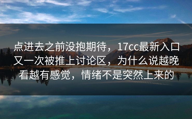 点进去之前没抱期待，17cc最新入口又一次被推上讨论区，为什么说越晚看越有感觉，情绪不是突然上来的