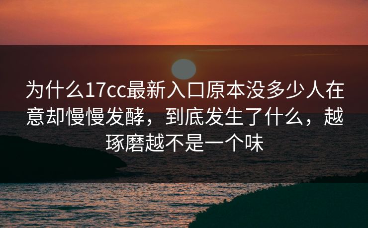 为什么17cc最新入口原本没多少人在意却慢慢发酵，到底发生了什么，越琢磨越不是一个味