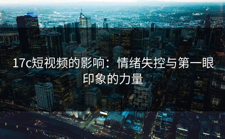 17c短视频的影响：情绪失控与第一眼印象的力量