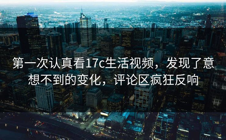 第一次认真看17c生活视频，发现了意想不到的变化，评论区疯狂反响