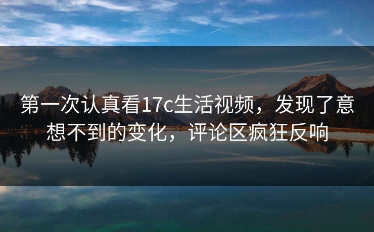 第一次认真看17c生活视频，发现了意想不到的变化，评论区疯狂反响