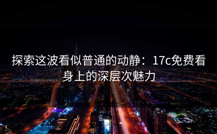 探索这波看似普通的动静：17c免费看身上的深层次魅力