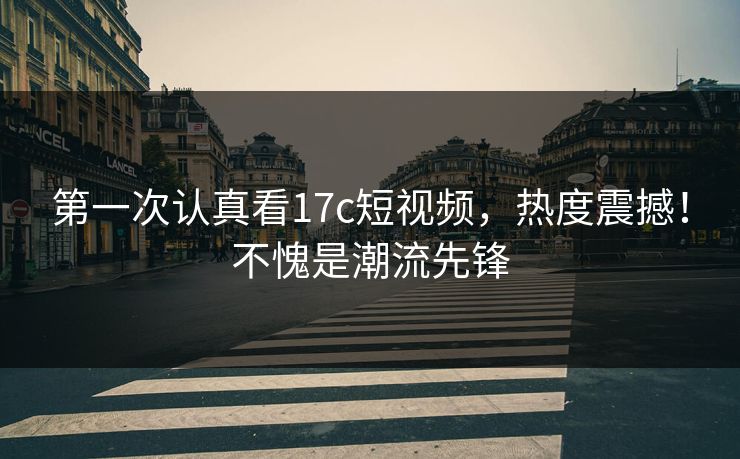 第一次认真看17c短视频，热度震撼！不愧是潮流先锋