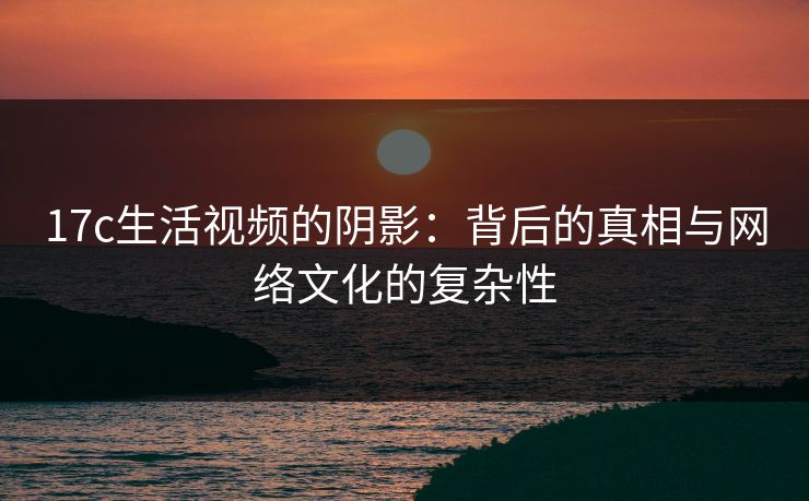 17c生活视频的阴影：背后的真相与网络文化的复杂性