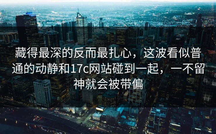 藏得最深的反而最扎心，这波看似普通的动静和17c网站碰到一起，一不留神就会被带偏