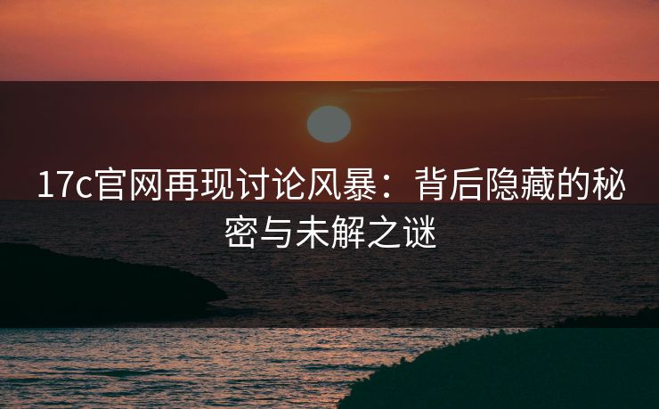 17c官网再现讨论风暴：背后隐藏的秘密与未解之谜