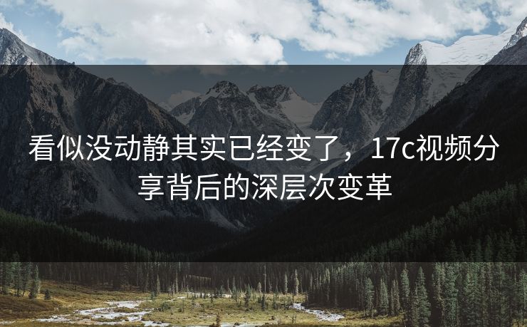 看似没动静其实已经变了，17c视频分享背后的深层次变革