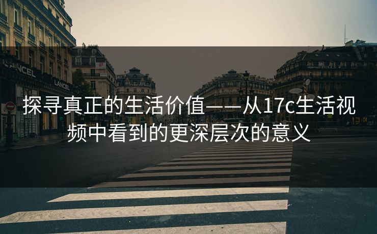 探寻真正的生活价值——从17c生活视频中看到的更深层次的意义
