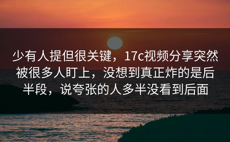少有人提但很关键，17c视频分享突然被很多人盯上，没想到真正炸的是后半段，说夸张的人多半没看到后面