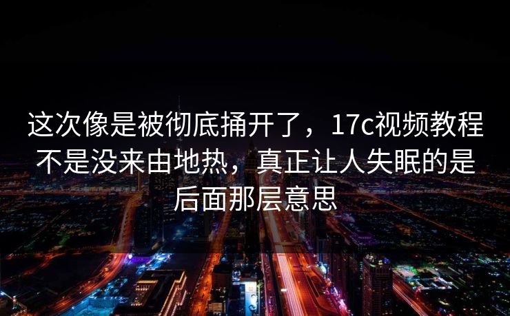 这次像是被彻底捅开了，17c视频教程不是没来由地热，真正让人失眠的是后面那层意思