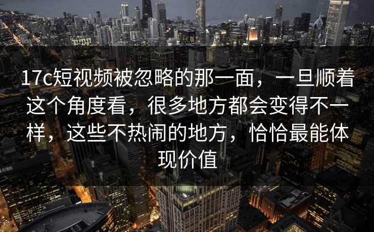 17c短视频被忽略的那一面，一旦顺着这个角度看，很多地方都会变得不一样，这些不热闹的地方，恰恰最能体现价值