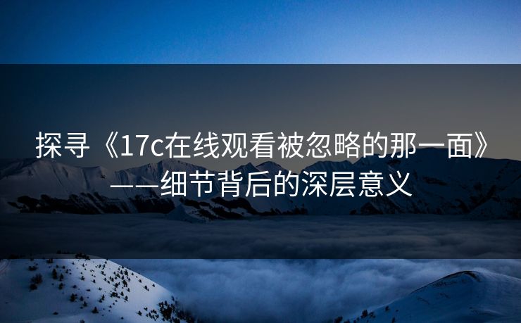 探寻《17c在线观看被忽略的那一面》——细节背后的深层意义