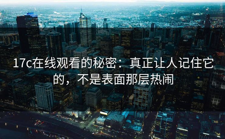 17c在线观看的秘密：真正让人记住它的，不是表面那层热闹