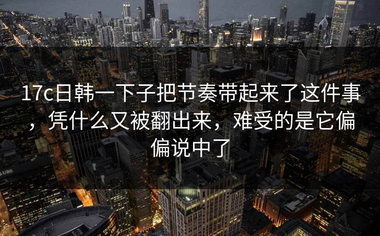 17c日韩一下子把节奏带起来了这件事，凭什么又被翻出来，难受的是它偏偏说中了