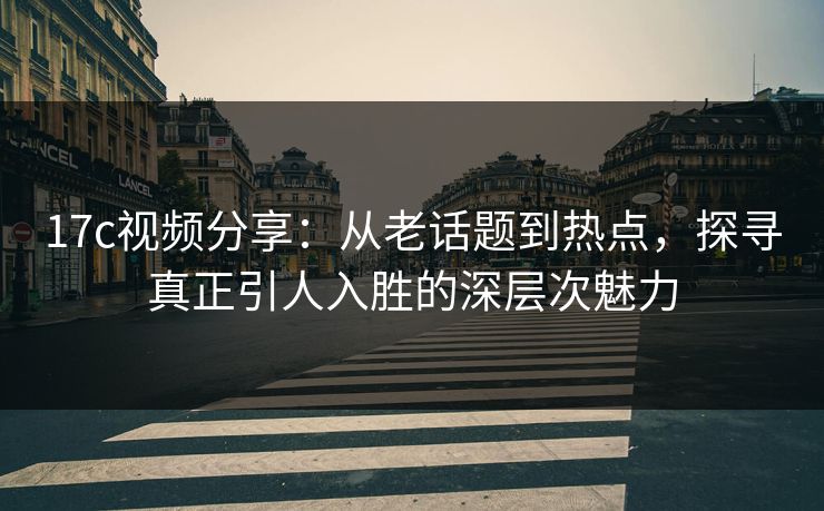 17c视频分享：从老话题到热点，探寻真正引人入胜的深层次魅力