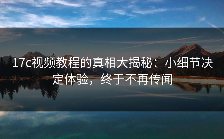 17c视频教程的真相大揭秘：小细节决定体验，终于不再传闻