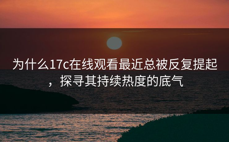 为什么17c在线观看最近总被反复提起，探寻其持续热度的底气