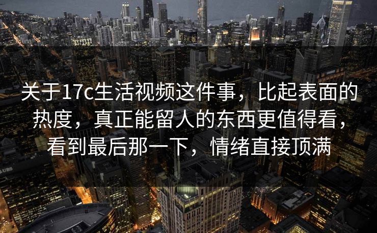 关于17c生活视频这件事，比起表面的热度，真正能留人的东西更值得看，看到最后那一下，情绪直接顶满