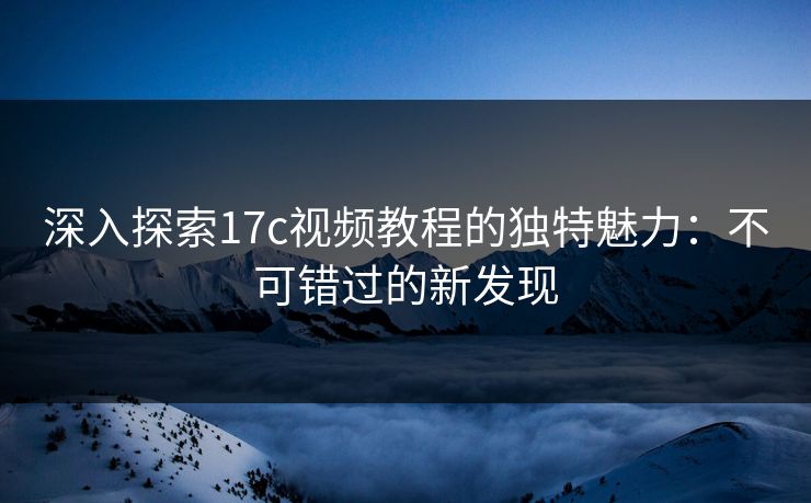 深入探索17c视频教程的独特魅力：不可错过的新发现