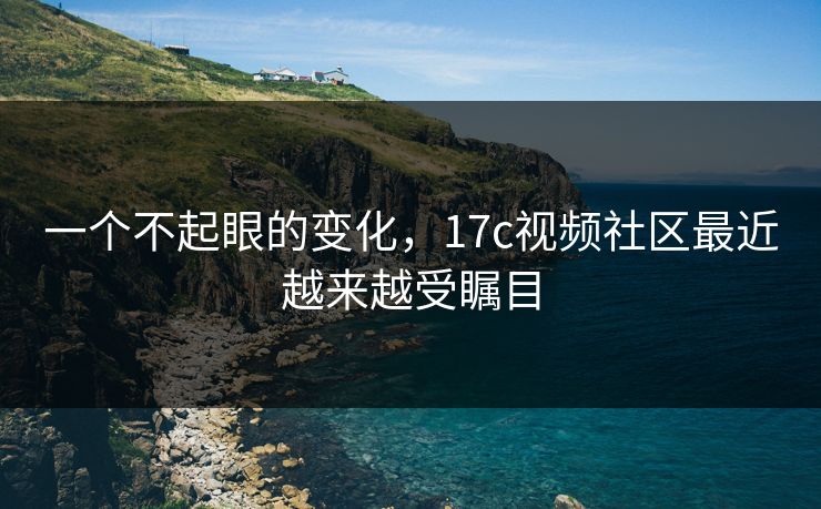 一个不起眼的变化，17c视频社区最近越来越受瞩目