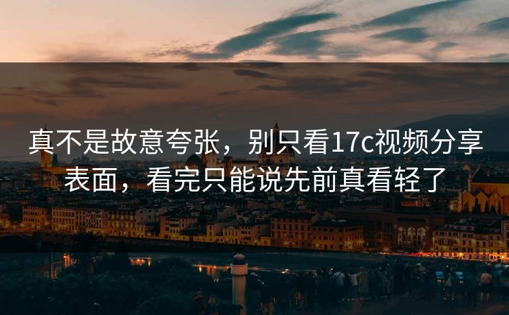 真不是故意夸张，别只看17c视频分享表面，看完只能说先前真看轻了