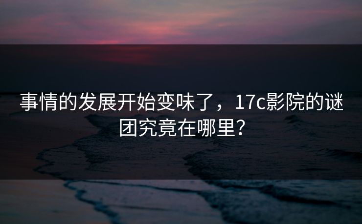 事情的发展开始变味了，17c影院的谜团究竟在哪里？