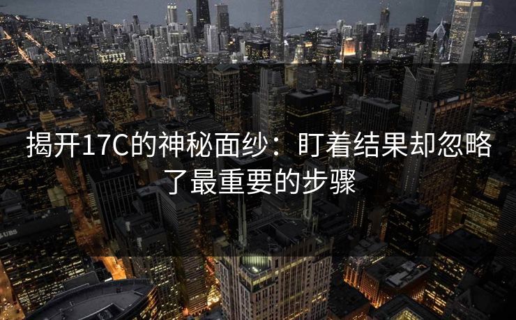 揭开17C的神秘面纱：盯着结果却忽略了最重要的步骤