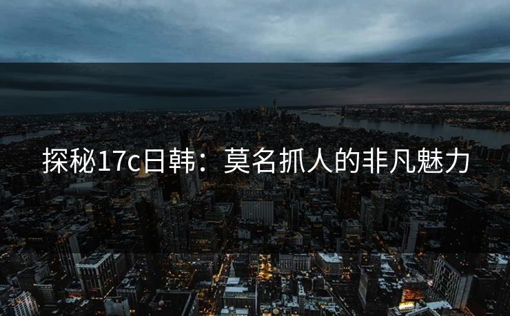 探秘17c日韩：莫名抓人的非凡魅力