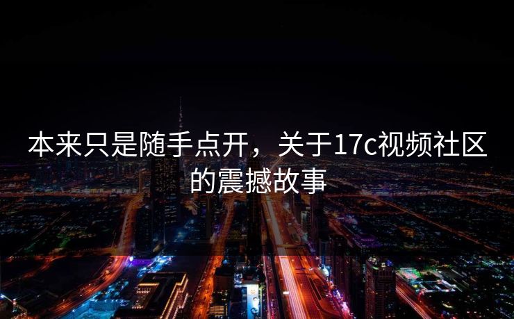 本来只是随手点开，关于17c视频社区的震撼故事