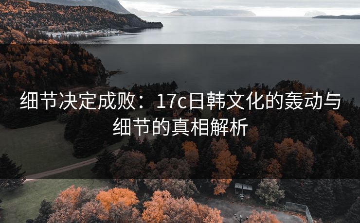 细节决定成败：17c日韩文化的轰动与细节的真相解析