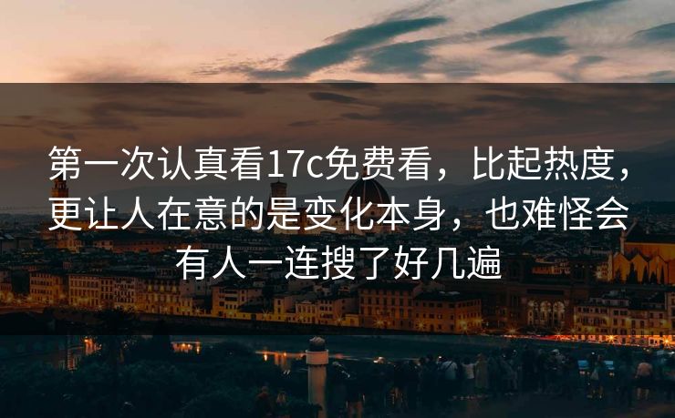 第一次认真看17c免费看，比起热度，更让人在意的是变化本身，也难怪会有人一连搜了好几遍