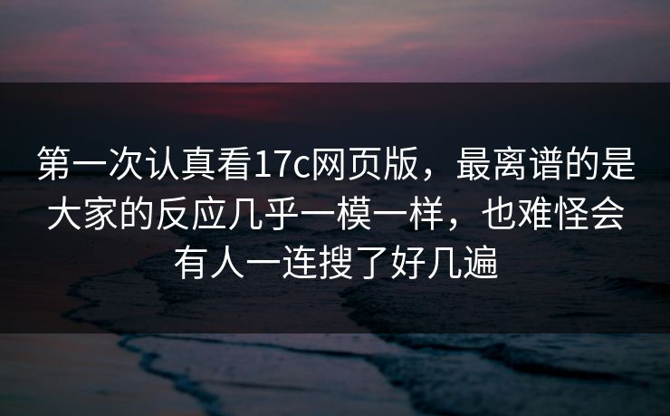 第一次认真看17c网页版,最离谱的是大家的反应几乎一模一样,也难怪会有人一连搜了好几遍 第一次认真看17c网页版,最离谱的是大家的反应几乎一模一样,也难怪会有人一连搜了好几遍