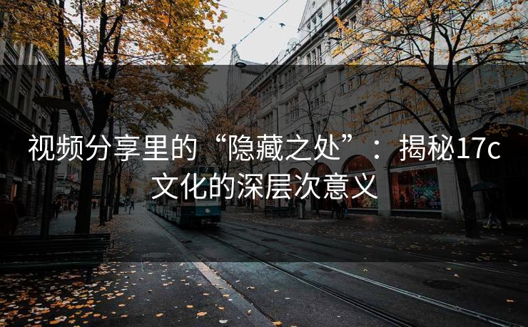 视频分享里的“隐藏之处”：揭秘17c文化的深层次意义