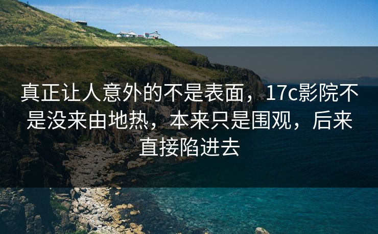 真正让人意外的不是表面，17c影院不是没来由地热，本来只是围观，后来直接陷进去
