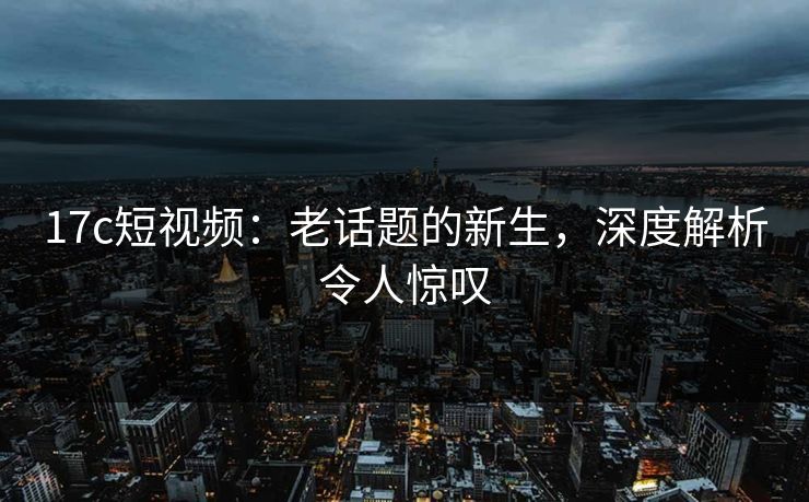 17c短视频:老话题的新生,深度解析令人惊叹 17c短视频:老话题的新生,深度解析令人惊叹