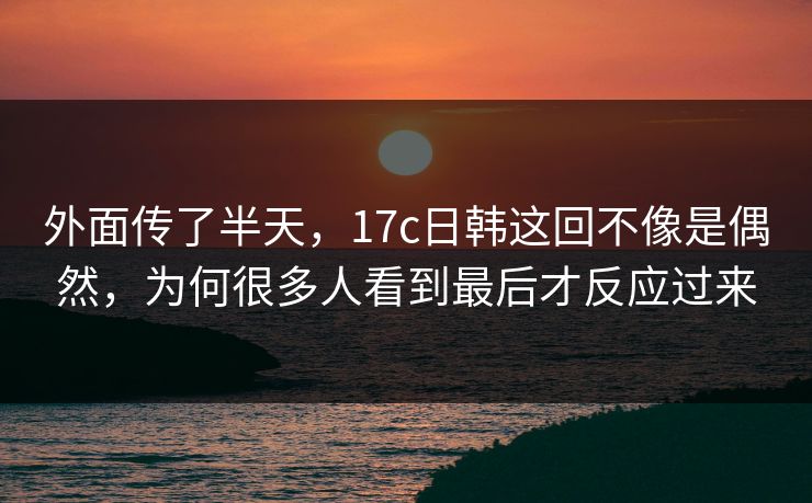 外面传了半天，17c日韩这回不像是偶然，为何很多人看到最后才反应过来