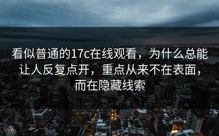看似普通的17c在线观看，为什么总能让人反复点开，重点从来不在表面，而在隐藏线索