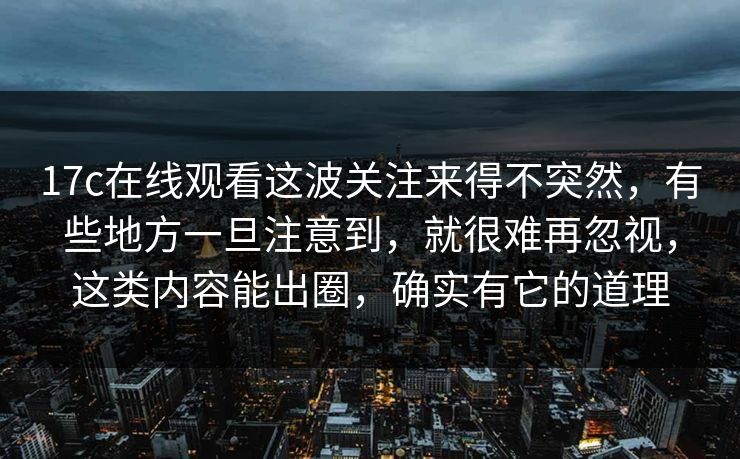 17c在线观看这波关注来得不突然，有些地方一旦注意到，就很难再忽视，这类内容能出圈，确实有它的道理