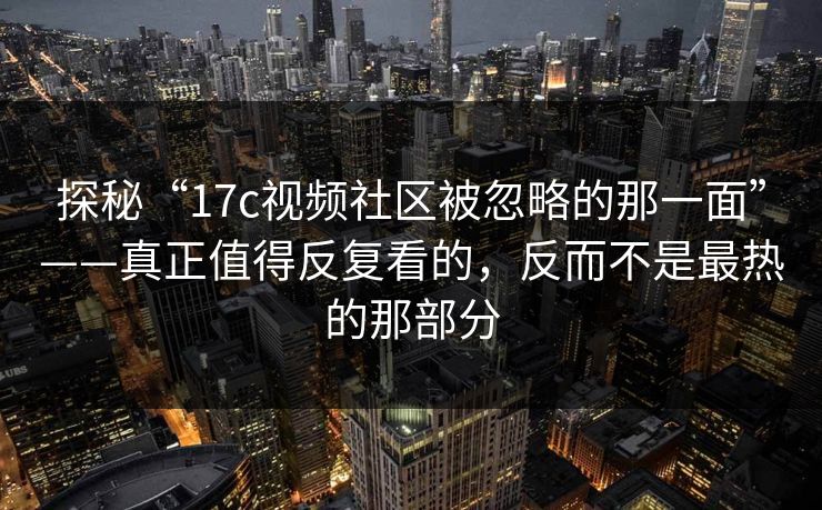 探秘“17c视频社区被忽略的那一面”——真正值得反复看的，反而不是最热的那部分