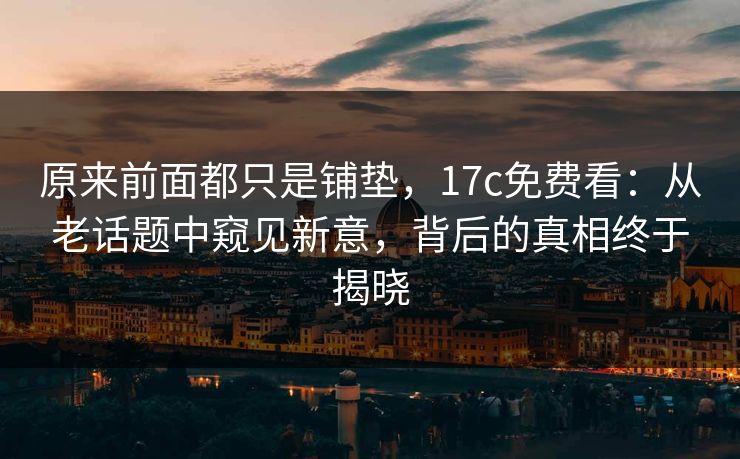 原来前面都只是铺垫,17c免费看:从老话题中窥见新意,背后的真相终于揭晓 原来前面都只是铺垫,17c免费看:从老话题中窥见新意,背后的真相终于揭晓