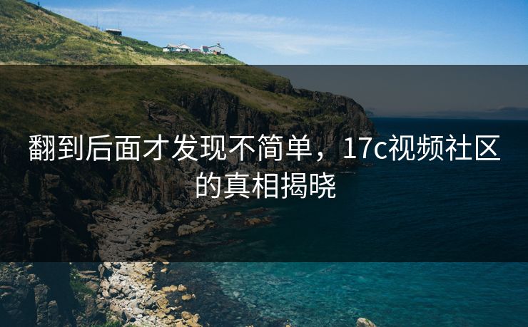 翻到后面才发现不简单,17c视频社区的真相揭晓 翻到后面才发现不简单,17c视频社区的真相揭晓