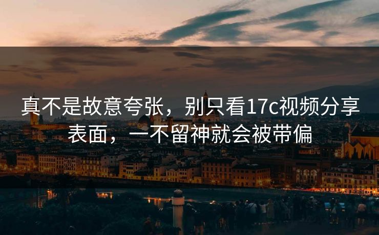 真不是故意夸张，别只看17c视频分享表面，一不留神就会被带偏