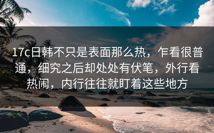 17c日韩不只是表面那么热，乍看很普通，细究之后却处处有伏笔，外行看热闹，内行往往就盯着这些地方