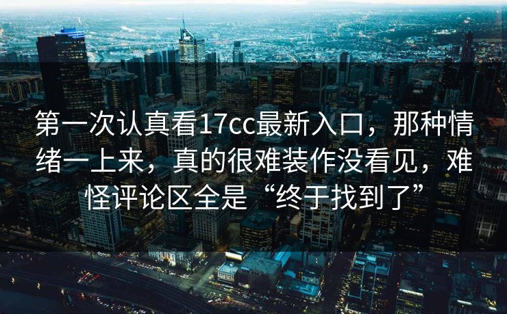 第一次认真看17cc最新入口，那种情绪一上来，真的很难装作没看见，难怪评论区全是“终于找到了”