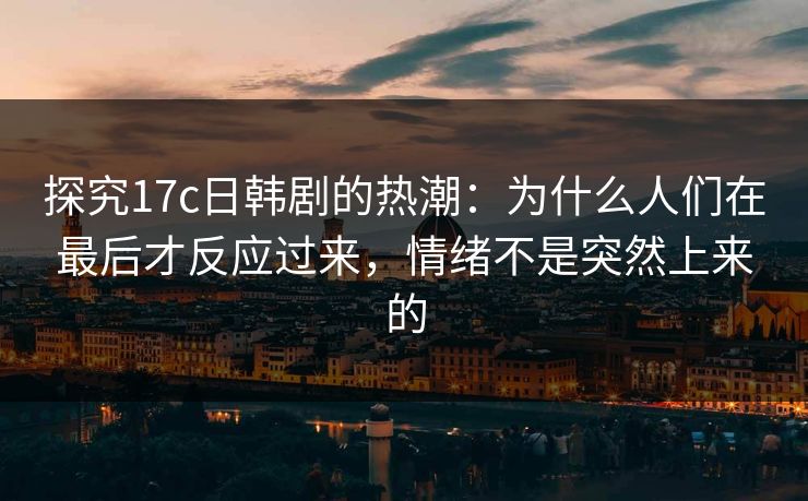 探究17c日韩剧的热潮:为什么人们在最后才反应过来,情绪不是突然上来的 探究17c日韩剧的热潮:为什么人们在最后才反应过来,情绪不是突然上来的