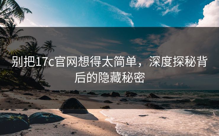 别把17c官网想得太简单，深度探秘背后的隐藏秘密