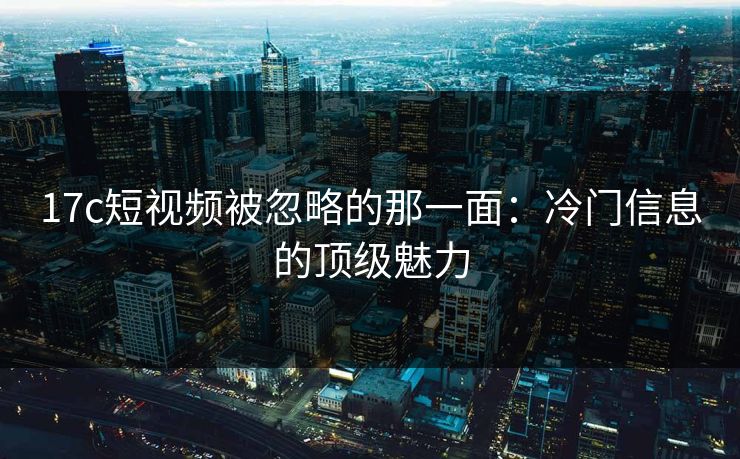 17c短视频被忽略的那一面:冷门信息的顶级魅力 17c短视频被忽略的那一面:冷门信息的顶级魅力