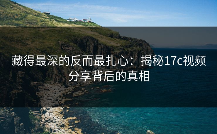 藏得最深的反而最扎心：揭秘17c视频分享背后的真相
