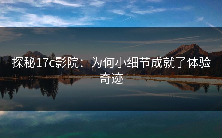 探秘17c影院:为何小细节成就了体验奇迹 探秘17c影院:为何小细节成就了体验奇迹